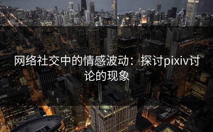 网络社交中的情感波动：探讨pixiv讨论的现象-第1张图片-p站短视频 - p站助手精选网