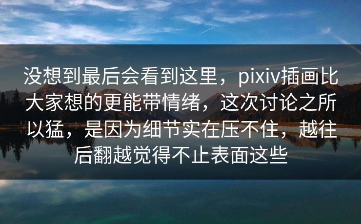 没想到最后会看到这里，pixiv插画比大家想的更能带情绪，这次讨论之所以猛，是因为细节实在压不住，越往后翻越觉得不止表面这些-第1张图片-p站短视频 - p站助手精选网
