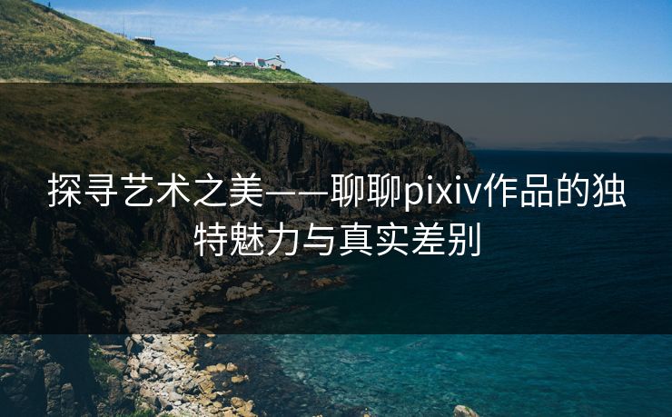 探寻艺术之美——聊聊pixiv作品的独特魅力与真实差别-第1张图片-p站短视频 - p站助手精选网