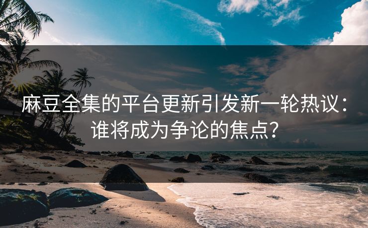 麻豆全集的平台更新引发新一轮热议：谁将成为争论的焦点？-第1张图片-p站短视频 - p站助手精选网