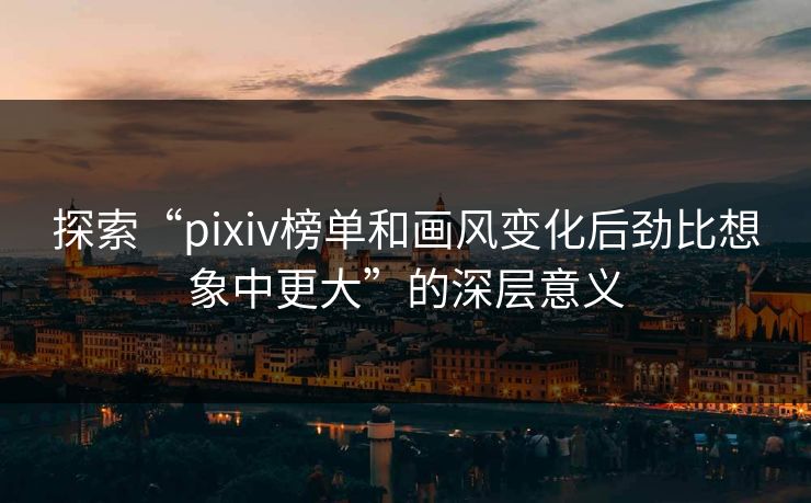 探索“pixiv榜单和画风变化后劲比想象中更大”的深层意义-第1张图片-p站短视频 - p站助手精选网