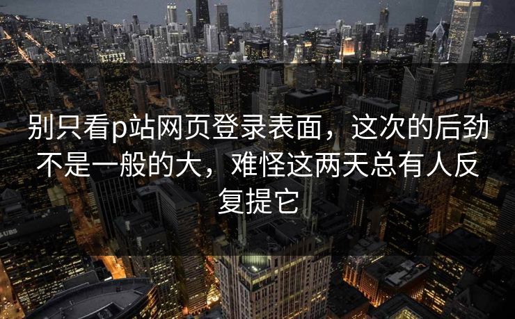 别只看p站网页登录表面,这次的后劲不是一般的大,难怪这两天总有人反复提它-第1张图片-p站短视频 - p站助手精选网 别只看p站网页登录表面,这次的后劲不是一般的大,难怪这两天总有人反复提它-第1张图片-p站短视频 - p站助手精选网