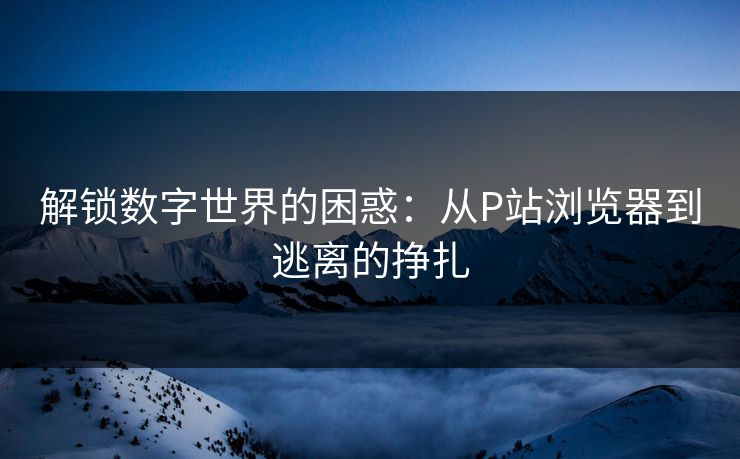 解锁数字世界的困惑：从P站浏览器到逃离的挣扎-第1张图片-p站短视频 - p站助手精选网