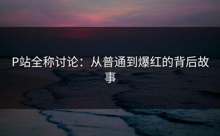 P站全称讨论:从普通到爆红的背后故事-第1张图片-p站短视频 - p站助手精选网 P站全称讨论:从普通到爆红的背后故事-第1张图片-p站短视频 - p站助手精选网