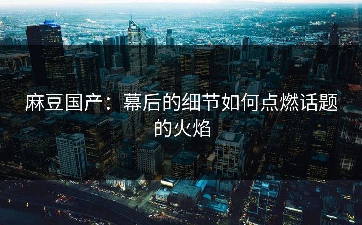 麻豆国产：幕后的细节如何点燃话题的火焰-第1张图片-p站短视频 - p站助手精选网