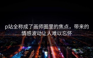 p站全称成了画师圈里的焦点，带来的情感波动让人难以忘怀