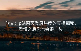 软文：p站网页登录热度的真相揭秘，看懂之后你也会很上头