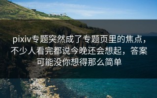 pixiv专题突然成了专题页里的焦点，不少人看完都说今晚还会想起，答案可能没你想得那么简单