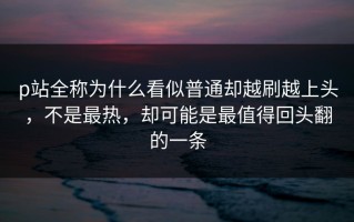 p站全称为什么看似普通却越刷越上头，不是最热，却可能是最值得回头翻的一条