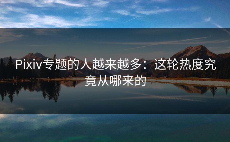 Pixiv专题的人越来越多:这轮热度究竟从哪来的-第1张图片-p站短视频 - p站助手精选网 Pixiv专题的人越来越多:这轮热度究竟从哪来的-第1张图片-p站短视频 - p站助手精选网
