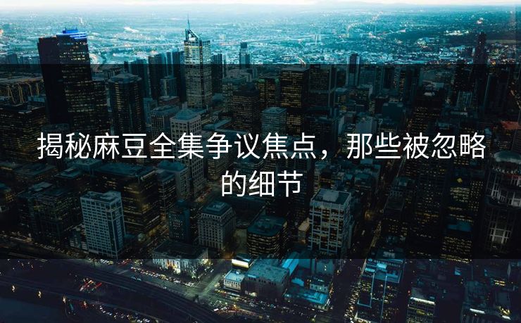 揭秘麻豆全集争议焦点,那些被忽略的细节-第1张图片-p站短视频 - p站助手精选网 揭秘麻豆全集争议焦点,那些被忽略的细节-第1张图片-p站短视频 - p站助手精选网